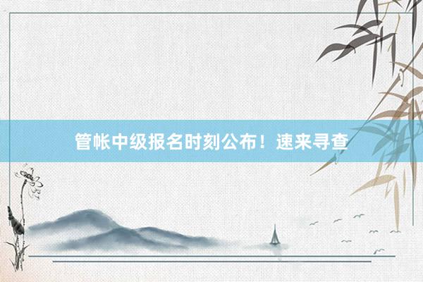 管帐中级报名时刻公布！速来寻查