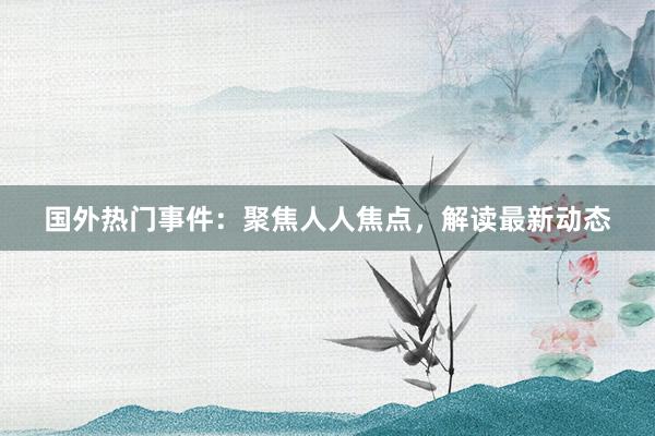 国外热门事件：聚焦人人焦点，解读最新动态